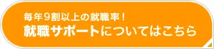 毎年9割以上の就職率！就職サポートはこちら