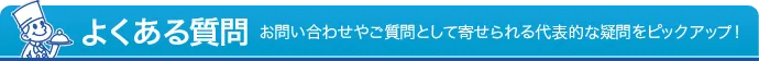 よくある質問 - お問い合わせやご質問として寄せられる代表的な疑問をピックアップ！